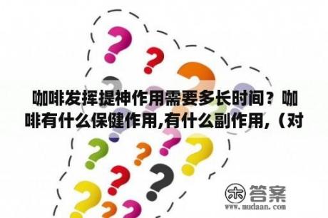 咖啡发挥提神作用需要多长时间？咖啡有什么保健作用,有什么副作用,（对肝有影响吗？