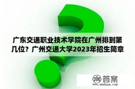 广东交通职业技术学院在广州排到第几位？广州交通大学2023年招生简章官网？