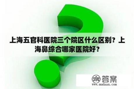 上海五官科医院三个院区什么区别？上海鼻综合哪家医院好？