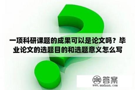 一项科研课题的成果可以是论文吗？毕业论文的选题目的和选题意义怎么写？