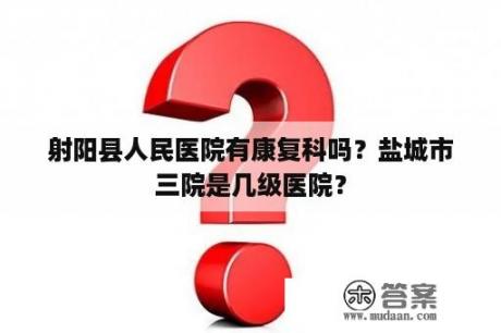 射阳县人民医院有康复科吗？盐城市三院是几级医院？