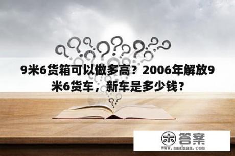 9米6货箱可以做多高？2006年解放9米6货车，新车是多少钱？