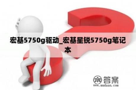 宏基5750g驱动_宏基星锐5750g笔记本