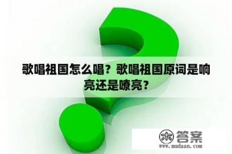 歌唱祖国怎么唱？歌唱祖国原词是响亮还是嘹亮？