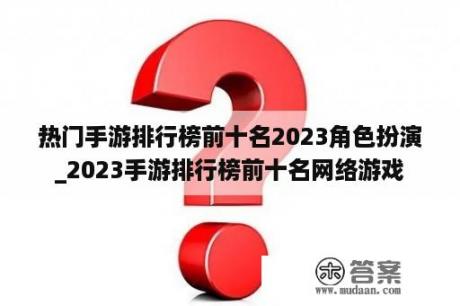 热门手游排行榜前十名2023角色扮演_2023手游排行榜前十名网络游戏