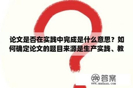 论文是否在实践中完成是什么意思？如何确定论文的题目来源是生产实践、教学科研、社会调查、实验实训是什么意思？