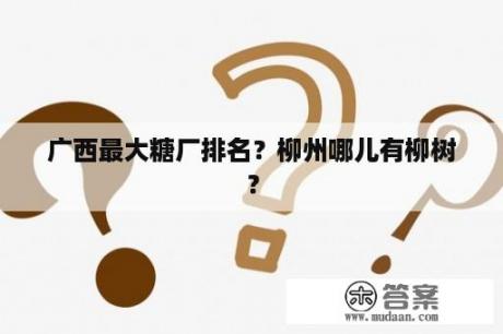 广西最大糖厂排名？柳州哪儿有柳树？