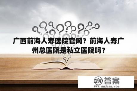 广西前海人寿医院官网？前海人寿广州总医院是私立医院吗？