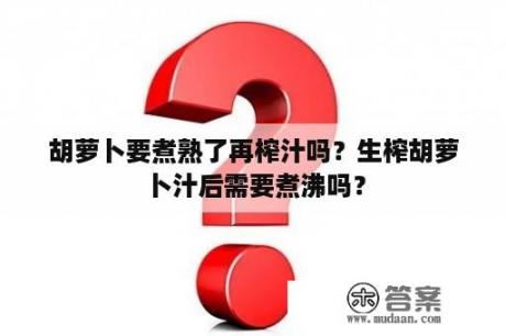 胡萝卜要煮熟了再榨汁吗？生榨胡萝卜汁后需要煮沸吗？