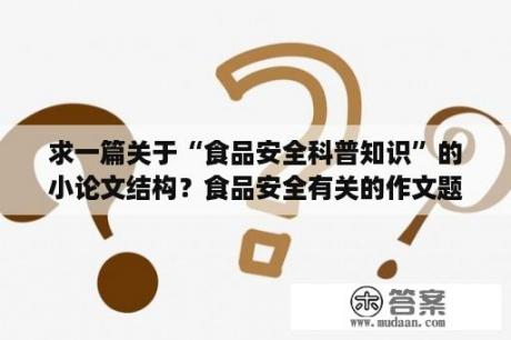 求一篇关于“食品安全科普知识”的小论文结构？食品安全有关的作文题目？