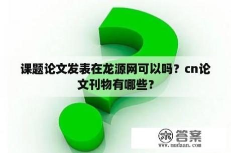 课题论文发表在龙源网可以吗？cn论文刊物有哪些？