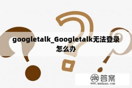 googletalk_Googletalk无法登录怎么办