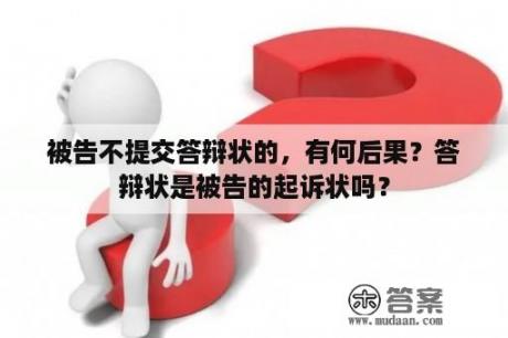 被告不提交答辩状的，有何后果？答辩状是被告的起诉状吗？