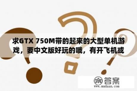 求GTX 750M带的起来的大型单机游戏，要中文版好玩的哦，有开飞机或者开轮船的吗？或者开坦克的也？有没有什么可以直接下载单机游戏汉化版的游戏平台，要比较简单傻瓜的的最好？