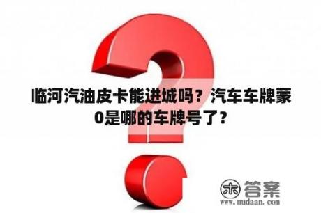 临河汽油皮卡能进城吗？汽车车牌蒙0是哪的车牌号了？