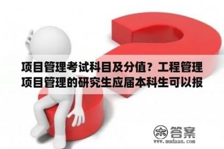 项目管理考试科目及分值？工程管理项目管理的研究生应届本科生可以报考吗？