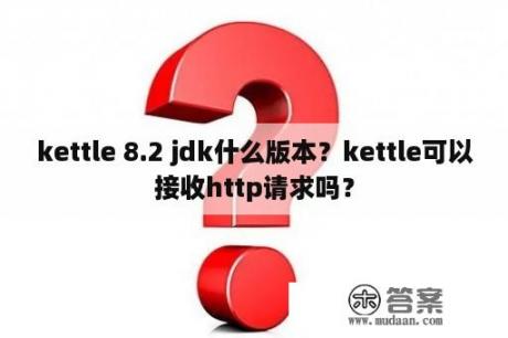 kettle 8.2 jdk什么版本？kettle可以接收http请求吗？