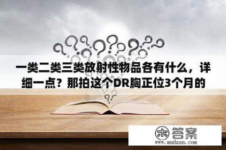 一类二类三类放射性物品各有什么，详细一点？那拍这个DR胸正位3个月的小孩辐射大吗？