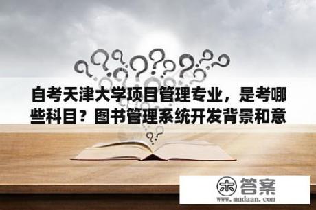 自考天津大学项目管理专业，是考哪些科目？图书管理系统开发背景和意义？