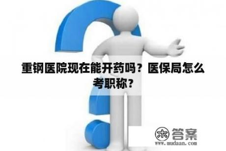 重钢医院现在能开药吗？医保局怎么考职称？