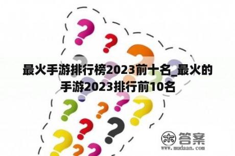 最火手游排行榜2023前十名_最火的手游2023排行前10名