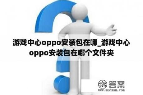 游戏中心oppo安装包在哪_游戏中心oppo安装包在哪个文件夹