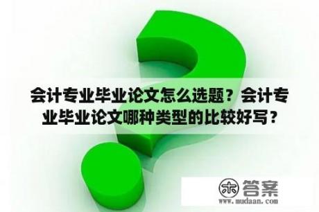 会计专业毕业论文怎么选题？会计专业毕业论文哪种类型的比较好写？