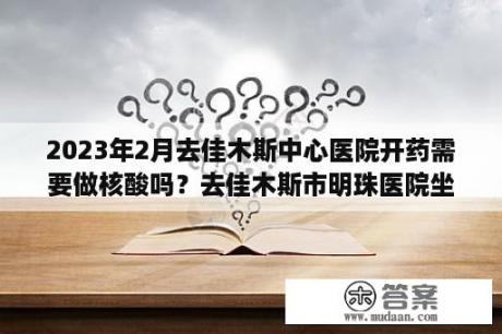 2023年2月去佳木斯中心医院开药需要做核酸吗？去佳木斯市明珠医院坐9路车在什么位置下车？