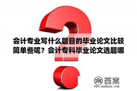 会计专业写什么题目的毕业论文比较简单些呢？会计专科毕业论文选题哪个简单？