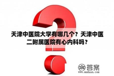 天津中医院大学有哪几个？天津中医二附属医院有心内科吗？