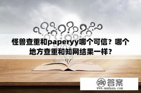 怪兽查重和paperyy哪个可信？哪个地方查重和知网结果一样？