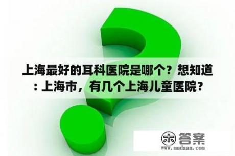 上海最好的耳科医院是哪个？想知道: 上海市，有几个上海儿童医院？