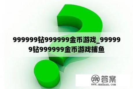 999999钻999999金币游戏_999999钻999999金币游戏捕鱼