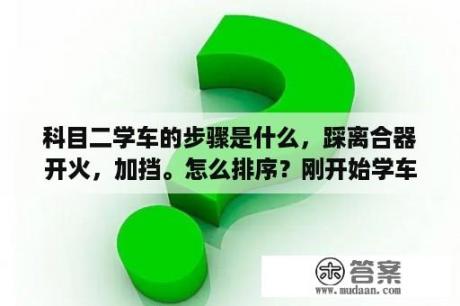 科目二学车的步骤是什么，踩离合器开火，加挡。怎么排序？刚开始学车的步骤？