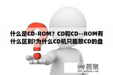 什么是CD-ROM？CD和CD--ROM有什么区别?为什么CD机只能放CD的盘而不能放CD--ROM的盘？