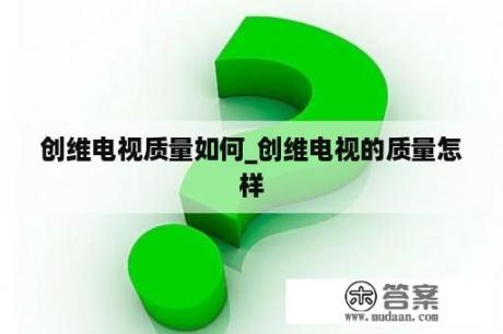 创维电视质量如何_创维电视的质量怎样