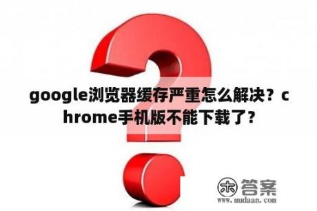 google浏览器缓存严重怎么解决？chrome手机版不能下载了？