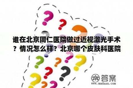 谁在北京同仁医院做过近视激光手术？情况怎么样？北京哪个皮肤科医院最好？