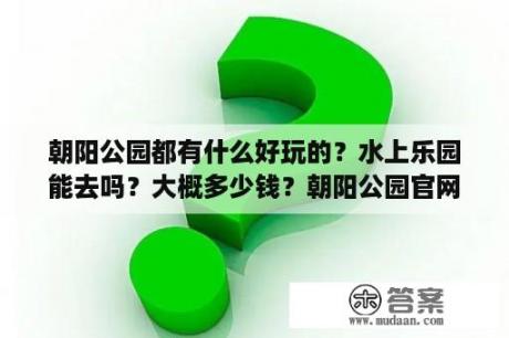 朝阳公园都有什么好玩的？水上乐园能去吗？大概多少钱？朝阳公园官网