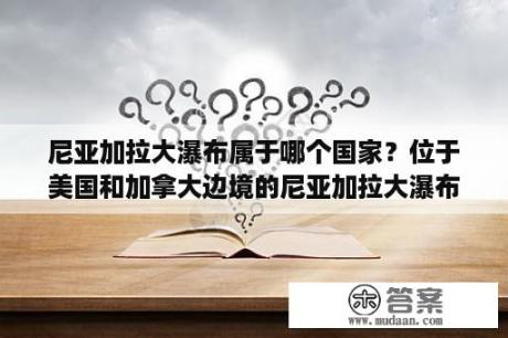 尼亚加拉大瀑布属于哪个国家？位于美国和加拿大边境的尼亚加拉大瀑布是大自然？