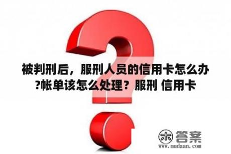 被判刑后，服刑人员的信用卡怎么办?帐单该怎么处理？服刑 信用卡