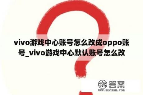 vivo游戏中心账号怎么改成oppo账号_vivo游戏中心默认账号怎么改