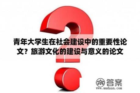 青年大学生在社会建设中的重要性论文？旅游文化的建设与意义的论文