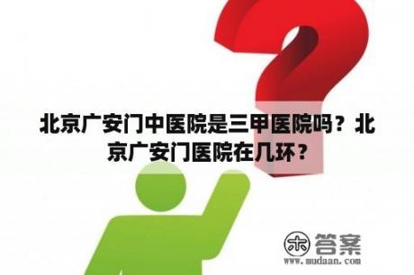 北京广安门中医院是三甲医院吗？北京广安门医院在几环？