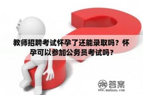 教师招聘考试怀孕了还能录取吗？怀孕可以参加公务员考试吗？