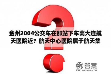 金州2004公交车在那站下车离大连航天医院近？航天中心医院属于航天集团吗？