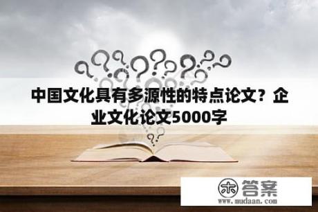 中国文化具有多源性的特点论文？企业文化论文5000字