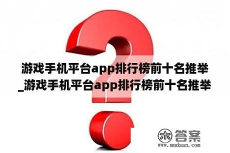 游戏手机平台app排行榜前十名推举
_游戏手机平台app排行榜前十名推举
