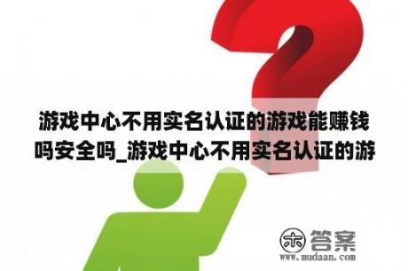 游戏中心不用实名认证的游戏能赚钱吗安全吗_游戏中心不用实名认证的游戏