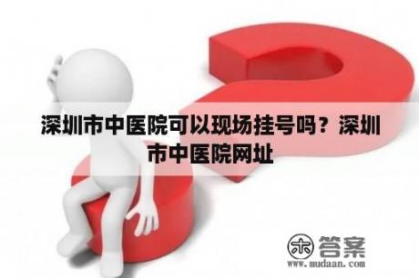 深圳市中医院可以现场挂号吗？深圳市中医院网址